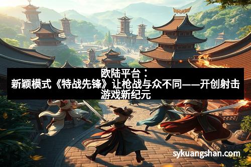 欧陆平台：新颖模式《特战先锋》让枪战与众不同——开创射击游戏新纪元