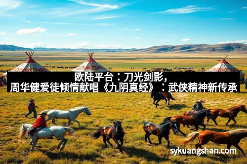 欧陆平台：刀光剑影，周华健爱徒倾情献唱《九阴真经》：武侠精神新传承