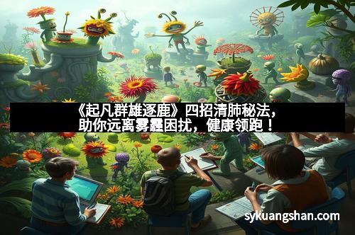 《起凡群雄逐鹿》四招清肺秘法，助你远离雾霾困扰，健康领跑！